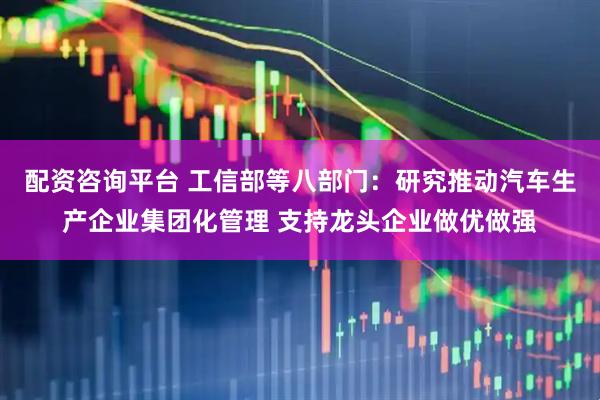 配资咨询平台 工信部等八部门：研究推动汽车生产企业集团化管理 支持龙头企业做优做强