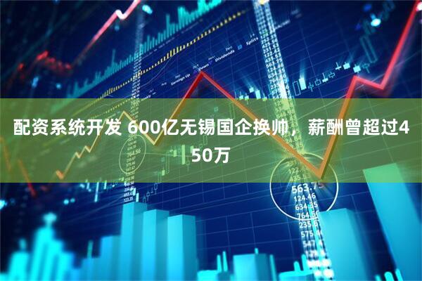 配资系统开发 600亿无锡国企换帅，薪酬曾超过450万