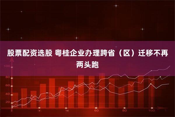 股票配资选股 粤桂企业办理跨省（区）迁移不再两头跑