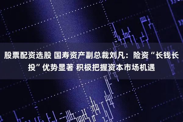 股票配资选股 国寿资产副总裁刘凡：险资“长钱长投”优势显著 积极把握资本市场机遇