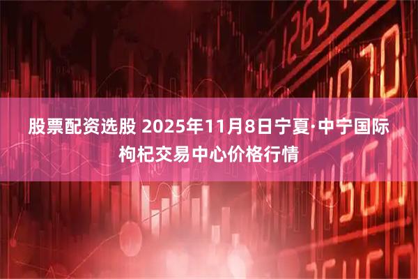 股票配资选股 2025年11月8日宁夏·中宁国际枸杞交易中心价格行情