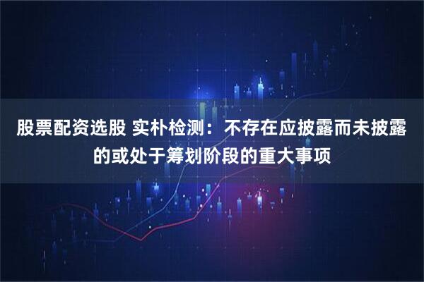 股票配资选股 实朴检测：不存在应披露而未披露的或处于筹划阶段的重大事项