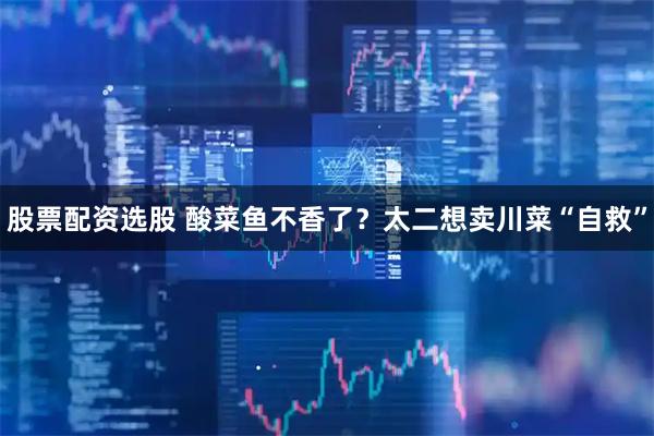 股票配资选股 酸菜鱼不香了？太二想卖川菜“自救”